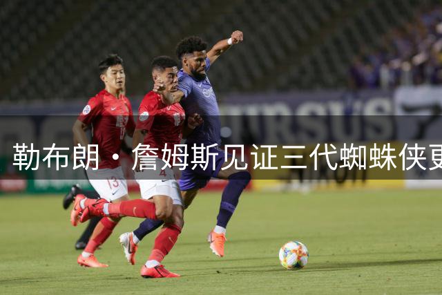 勒布朗·詹姆斯见证三代蜘蛛侠更迭 球场统治力依旧不减